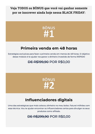 Veja TODOS os BÔNUS que você vai ganhar somente
por se inscrever ainda hoje nessa BLACK FRIDAY:
Primeira venda em 48 horas
Estratégias exclusivas para fazer a primeira venda em menos de 48 horas. O objetivo
desse módulo é te ajudar recuperar o dinheiro investido de forma RÁPIDA!
DE R$199,90 POR R$0,00
In몭uenciadores digitais
Uma das estratégicas que mais colocou dinheiro no meu bolso. Faturei milhões com
essa técnica. Vou te ajudar encontrar os in몭uenciadores certos para divulgar os seus
produtos como a몭liado.
DE R$299,90 POR R$0,00
 