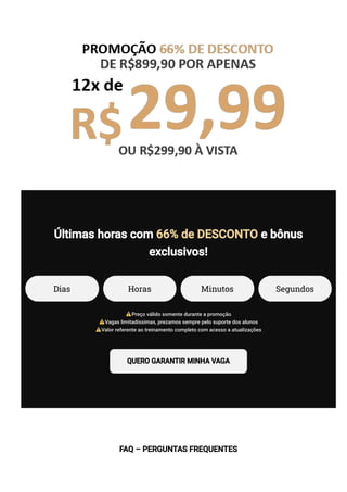 Últimas horas com 66% de DESCONTO e bônus
exclusivos!
Dias Horas Minutos Segundos
Preço válido somente durante a promoção
Vagas limitadíssimas, prezamos sempre pelo suporte dos alunos
Valor referente ao treinamento completo com acesso a atualizações
QUERO GARANTIR MINHA VAGA
FAQ – PERGUNTAS FREQUENTES
 