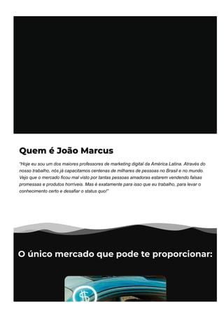 Quem é João Marcus
“Hoje eu sou um dos maiores professores de marketing digital da América Latina. Através do
nosso trabalho, nós já capacitamos centenas de milhares de pessoas no Brasil e no mundo.
Vejo que o mercado ficou mal visto por tantas pessoas amadoras estarem vendendo falsas
promessas e produtos horríveis. Mas é exatamente para isso que eu trabalho, para levar o
conhecimento certo e desafiar o status quo!”
O único mercado que pode te proporcionar:
 
