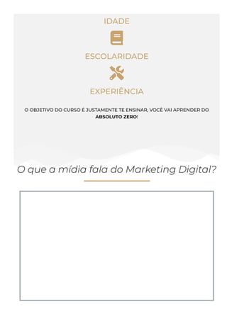IDADE

ESCOLARIDADE

EXPERIÊNCIA
O OBJETIVO DO CURSO É JUSTAMENTE TE ENSINAR, VOCÊ VAI APRENDER DO
ABSOLUTO ZERO!
O que a mídia fala do Marketing Digital?
 