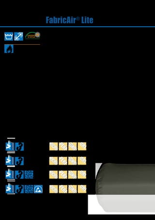 24
FabricAir®
Lite
FABRICAIR®
LITE 10
FABRICAIR®
LITE 5
FABRICAIR®
LITE 15
FABRICAIR®
LITE 20
About FabricAir®
Lite
FabricAir®
Lite is an non-perme-
able, strong and durable fabric
which comes with a three-year
warranty.
FabricAir®
Lite is machine
washable and retains its
dimensions after washing (max.
0.5% shrinkage). The fabric is
available in several standard
colours.
Certificates
FabricAir®
Lite5
FabricAir®
Lite10
FabricAir®
Lite15
FabricAir®
Lite20
EN 13501-1 B-s1,d0 B-s1,d0 B-s1,d0
 