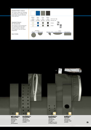 2525
Standard Colours
for Accessories
The colours of the accessories
are matched with the fabric
colours as shown. Alterna-
tive requests must be stated
separately.
Duct Profile
ZIP FASTENER
The sections are assembled
using heavy-duty industrial
zips discreetly hidden under
an extra seam.
TAG NUMBER
Each duct section is labelled with a tag
number which indicates the order of
assembly. It also contains an ID number,
which makes the tracking easier.
SAFE MOUNTING
Fabric ducts connected to sheet
metal systems are secured using a
pinch-down duct belt.
Standard Fabric Colours
The colours shown are intended
as a guide only. A sample of the
exact colour may be obtained
from FabricAir®
.
FabricAir®
NO.
Pantone TP*
Sliders
Hooks
Black
7504
19-4205
Grey
7503
18-4105
Blue
7501
19-4050
White
7500
11-0601
Standard Extra
Round Half round Quarter round Circle section Rectangular
* Note: The Pantone TP code roughly corresponding to FabricAir®
’s colours is indicated
here. Differences in colours must be expected and FabricAir®
cannot be held responsible
for such differences.
OriFlow™
The air is
distri­buted
through large
orifices.
MicroFlow™
The air is
distributed
through
micro-
perforations.
SonicFlow™
The air is
distributed
through
lengthwise rows
of small orifices.
PerfoFlow™
The air is
distributed
through small
orifices.
 