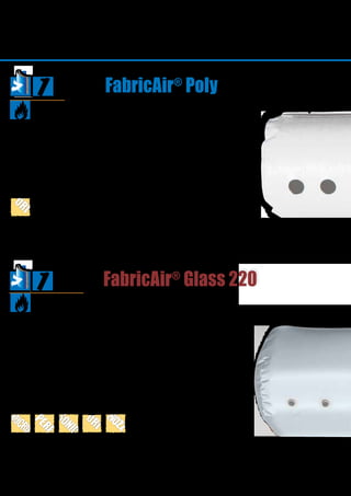 26
FabricAir®
Poly
FabricAir®
Glass 220
Certificates
Poly
ULC S102.2
FabricAir®
Poly is a cost-effective, advan-
tageous alternative. It is a non-permeable
fabric, mainly used in heavy industrial
installations for distributing isothermal or
heated air.
FabricAir®
Glass 220 is used in areas with
strict requirements for fire rating.
FabricAir®
Glass 220 is woven with glass
fibers, which are noncombustible. The
material cannot be machine washed and
consequently cannot be used if this is a
requirement.
FABRICS
Certificates
Glass220
EN 13501-1 A2-s1, d0
ULC S102.2
NFP 92-507:2004 MO
GOST 
 