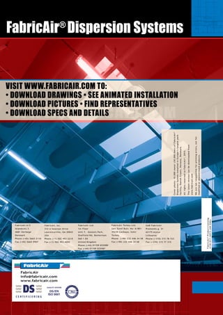 90009000900090009000
57505750
58005800 12000
23600
9000900090009000900090009000
17700
4100 9200 4100
17400
9000900090009000900090009000
6120
5290
4790
4089
4340
5090
4590
4140
4140
4340
ø1400
900
900
900
9008722
10400
4140
3888
4139
Ø900 Ø900 Ø900 Ø900 Ø900 Ø900
63000
90009000
ø1400
4340
4090
5290
6120
4790
63000
9000
ø1400
Køleanlæg
PORT
98 cm.
98 cm.
B
B
B
V
HAL L
HAL J
HAL J
HAL J
HAL L
B
SNIT A - A
FabricAir
info@fabricair.com
www.fabricair.com
140945925-06-03 MGM
HERNINGMESSECENTER
HALK
1:200HALK
58005800 12200
4400
9000 ø1400
900 900
9000
9290410057505750 6200
9000
1600
ø1300
166510200
ø1400
39001750
10400
9000ø1300
4900
A
DK-4600Køge
Fax+4556659907 Tlf.+4556652110
Vordingborgvej35
INT:SIGN:ORDER-/OFFERNO.:SCALE:
REF.:
DATE:DRAWINGNO.:
REV.:Date:
PORT
H:450cm.
B:398cm.
B B
WWW.FABRICAIR.COM
FabricAir®
ProductCatalog
4130-017(2015-JANENG)
VISIT WWW.FABRICAIR.COM TO:
• DOWNLOAD DRAWINGS • SEE ANIMATED INSTALLATION
• DOWNLOAD PICTURES • FIND REPRESENTATIVES
• DOWNLOAD SPECS AND DETAILS
FabricAir A/S
Islandsvej 3
4681 Herfølge
Denmark
Phone (+45) 5665 2110
Fax (+45) 5665 9907
FabricAir Ltd.
1st Floor
Unit 7, Genesis Park,
Sheffield Rd, Rotherham
S60 1 DX
United Kingdom
Phone (+44) 01709 835989
Fax (+44) 01709 835987	
FabricAir, Inc.
312-A Swanson Drive
Lawrenceville, GA 30043
USA
Phone (+1) 502 493-2210
Fax (+1) 502 493-4002	
FabricAir Turkey Ltd.
Şair Eşref Bulv. No: 6/801
35230 Çankaya, İzmir
Turkey
Phone (+90) 232 446 34 58
Fax (+90) 232 446 34 68
UAB FabricAir
Pramonės g. 31
62175 Alytus
Lithuania
Phone (+370) 315 78 723
Fax (+370) 315 77 315
Coverphoto:10.000meter(30,000feet)ofFabricAir®
DispersionSysteminstalledinEurope’slargestpork
facility,DanishCrown,Horsens,Denmark.
AllrightsreservedtoFabricAir®
,2015.
Thelatestversioncanbedownloadedfrom
www.fabricair.com
Wearenotresponsibleforprintingerrors,norfor
modifiedordiscontinuedproducts.
FabricAir®
Dispersion Systems
 