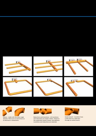 4
A Versatile System Design
The possibilities for creating a
versatile system design are at the
very least the same as conventional
ducts. In most cases the versatility
is greater.
The design of fabric systems varies from
job to job – the possibilities are endless. It
is easy to create fabric systems fitting the
layout of the building perfectly. Naturally,
the systems are supplied with both elbows,
main and side ducts, reductions etc. Since
a fabric system does not require balancing,
the need for dampers is minimized and the
design work is simplified – while the indoor
climate is optimized.
INTRODUCTION
Elbows – made with the exact angle
desired. There are no restrictions as
to direction or dimensions.
Reductions and transitions – All transitions
and reductions are made in fabric. Based on
the suspension system chosen, the optimum
transitions and reductions are selected.
Outlet branch – transition from
a main duct to a side duct
through an outlet branch.
 