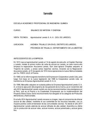 laredo
ESCUELA ACADEMICO PROFESIONAL DE INGENIERIA QUIMICA
CURSO: BALANCE DE MATERIA Y ENERGIA
VISITA TECNICA: Agroindustrial Laredo S. A. A (SOL DE LAREDO)
UVICACION: AVENIDA TRUJILLO S/N EN EL DISTRITO DE LAREDO,
PROVINCIA DE TRUJILLO, DEPARTAMENTO DE LA LIBERTAD
ANTECEDENTES DE LA EMPRESA:
En 1813 nace el agroindustrial Laredo el 14 de agosto de este año, el Capitán Ramírez
y Laredo, instala el primer molino de caña de azúcar en Laredo, en este mismo año
empieza la negociación Azucarera Laredo, Don José Ignacio Chopitea adquiere el
Trapiche de Laredo, y anexa varios trapiches vecinos, iniciando así la Negociación
Azucarera Laredo, el 31 de agosto de 1914 inicia operaciones la nueva fábrica instalada
por Co. FIVES LILLE of France.
En 1966 con la reformaagraria transforma la Empresaen Cooperativa Laredo Ltda, para
luego Con base en la nueva legislación del 1996 la Cooperativa Laredo Ltda. se
transforma en Empresa Agroindustrial Laredo S. A. A.
En 1998, Manuelita adquiere en subasta pública la Empresa Agroindustrial Laredo S. A.
A. e inicia la ejecución del programa de recuperación de la misma, ya en noviembre del
año 2012 Agroindustrial Laredo recibió uno de los reconocimientos más prestigiosos en
el Perú, que es el Premio a la Creatividad Empresarial, por la implementación del
Proyecto Arena Dulce. Dicho reconocimiento fue otorgado en la categoría de Productos
Alimenticios y Nutricionales.
En el año 2014 Agroindustrial Laredo renueva su imagen, bajo el compromisode ofrecer
azúcar de alta calidad, mediante el uso sostenible de los recursos naturales, con un
impacto positivo sobre el bienestar de las comunidades vecinas. Ya desde el año 2017
Agroindustrial Laredo además de azúcar refinada de alta calidad, diversifica su oferta
con la producción de azúcar rubia, azúcar morena, azúcar pulverizada y azúcar grano
fino.
 