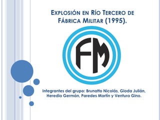 EXPLOSIÓN EN RÍO TERCERO DE
FÁBRICA MILITAR (1995).
Integrantes del grupo: Brunatto Nicolás, Gioda Julián,
Heredia Germán, Paredes Martín y Ventura Gino.
 