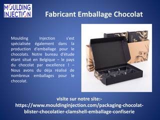 Fabricant Emballage Chocolat
Moulding Injection s'est
spécialisée également dans la
production d'emballage pour le
chocolats. Notre bureau d'étude
étant situé en Belgique – le pays
du chocolat par excellence ! –
Nous avons du déja réalisé de
nombreux emballages pour le
chocolat.
visite sur notre site:-
https://www.mouldinginjection.com/packaging-chocolat-
blister-chocolatier-clamshell-emballage-confiserie
 