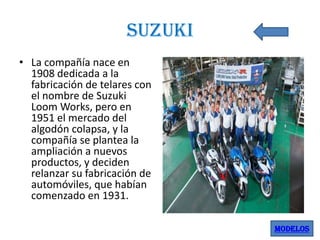 suzuki
• La compañía nace en
1908 dedicada a la
fabricación de telares con
el nombre de Suzuki
Loom Works, pero en
1951 el mercado del
algodón colapsa, y la
compañía se plantea la
ampliación a nuevos
productos, y deciden
relanzar su fabricación de
automóviles, que habían
comenzado en 1931.
MODELOS

 