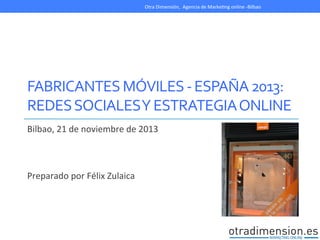 Otra	
  Dimensión,	
  	
  Agencia	
  de	
  MarkeDng	
  online	
  -­‐Bilbao	
  

	
  
FABRICANTES	
  MÓVILES	
  -­‐	
  ESPAÑA	
  2013:	
  
REDES	
  SOCIALES	
  Y	
  ESTRATEGIA	
  ONLINE	
  
Bilbao,	
  21	
  de	
  noviembre	
  de	
  2013	
  
	
  
	
  
	
  
Preparado	
  por	
  Félix	
  Zulaica	
  

 