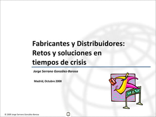 Fabricantes y Distribuidores:
                            Retos y soluciones en
                            tiempos de crisis
                              Jorge Serrano González-Barosa

                              Madrid, Octubre 2008




© 2009 Jorge Serrano González-Barosa
 