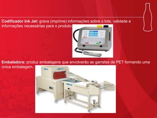 Codificador Ink Jet: grava (imprime) informações sobre o lote, validade e
informações necessárias para o produto.

Embaladora: produz embalagens que envolverão as garrafas de PET formando uma
única embalagem.

 