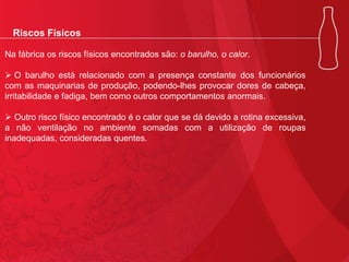 Riscos Físicos
Na fábrica os riscos físicos encontrados são: o barulho, o calor.
 O barulho está relacionado com a presença constante dos funcionários
com as maquinarias de produção, podendo-lhes provocar dores de cabeça,
irritabilidade e fadiga, bem como outros comportamentos anormais.
 Outro risco físico encontrado é o calor que se dá devido a rotina excessiva,
a não ventilação no ambiente somadas com a utilização de roupas
inadequadas, consideradas quentes.

 