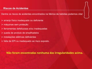 Riscos de Acidentes
Dentre os riscos de acidentes encontrados na fábrica de bebidas podemos citar:
 arranjo físico inadequado ou deficiente
 máquinas sem proteção
 ferramentas defeituosas e/ou inadequadas
 queda de produto de empilhadeira
 instalações elétricas deficientes
 falta de EPI ou inadequado ao risco exposto.

Não foram encontradas nenhuma das irregularidades acima.

 
