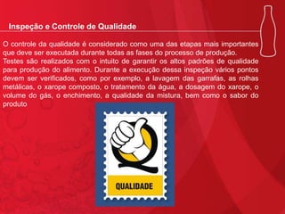 Inspeção e Controle de Qualidade
O controle da qualidade é considerado como uma das etapas mais importantes
que deve ser executada durante todas as fases do processo de produção.
Testes são realizados com o intuito de garantir os altos padrões de qualidade
para produção do alimento. Durante a execução dessa inspeção vários pontos
devem ser verificados, como por exemplo, a lavagem das garrafas, as rolhas
metálicas, o xarope composto, o tratamento da água, a dosagem do xarope, o
volume do gás, o enchimento, a qualidade da mistura, bem como o sabor do
produto

 
