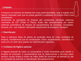 Limpeza
A limpeza na indústria de bebidas tem suas particularidades, pois é exigida uma
higiene exemplar para que se possa garantir a qualidade do produto final e sua
durabilidade.
Atualmente as operações de limpeza são conduzidas utilizando sistemas
chamados de CIP (Clean in Place). Estes são caracterizados por serem
sistemas automáticos de limpeza de equipamentos de processo, tubulações,
tanques, etc., que realizam operações sequenciais de enxágue e lavagem.
 Desinfecção
Toda a estrutura física da planta de produção deve ter boas condições de
limpeza, considerando que as canalizações, tubos, equipamentos, utensílios e o
local com um todo deve passar por desinfecções regulares.
 Cuidados de higiene pessoal
A higiene pessoal de todos os funcionários é muito importante para manter a
limpeza da produção, é recomendável que os responsáveis e técnicos usem
sempre roupas limpas e lavem as mãos antes de extraírem as bebidas ou até
no momento de executar a manutenção dos equipamentos

 