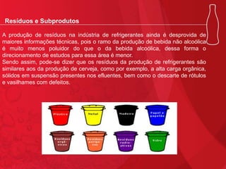 Resíduos e Subprodutos
A produção de resíduos na indústria de refrigerantes ainda é desprovida de
maiores informações técnicas, pois o ramo da produção de bebida não alcoólica
é muito menos poluidor do que o da bebida alcoólica, dessa forma o
direcionamento de estudos para essa área é menor.
Sendo assim, pode-se dizer que os resíduos da produção de refrigerantes são
similares aos da produção de cerveja, como por exemplo, a alta carga orgânica,
sólidos em suspensão presentes nos efluentes, bem como o descarte de rótulos
e vasilhames com defeitos.

 