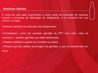 Resíduos Sólidos
O local em que está concentrado a maior parte da produção de resíduos
durante o processo de fabricação do refrigerante, é no momento em que
ocorre o envase.
Possíveis resíduos na produção dos refrigerantes:
Embalagens, como por exemplo garrafas de PET e/ou vidro, latas de
alumínio e também garrafas que estão defeituosas;
Papéis e plásticos quando se considera os restos;
Rótulos que são obtidos da lavagem de garrafas, e que se transformam em
borra.

 