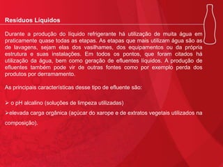 Resíduos Líquidos
Durante a produção do líquido refrigerante há utilização de muita água em
praticamente quase todas as etapas. As etapas que mais utilizam água são as
de lavagens, sejam elas dos vasilhames, dos equipamentos ou da própria
estrutura e suas instalações. Em todos os pontos, que foram citados há
utilização da água, bem como geração de efluentes líquidos. A produção de
efluentes também pode vir de outras fontes como por exemplo perda dos
produtos por derramamento.
As principais características desse tipo de efluente são:
 o pH alcalino (soluções de limpeza utilizadas)
elevada carga orgânica (açúcar do xarope e de extratos vegetais utilizados na
composição).

 