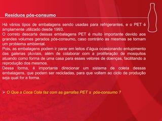Resíduos pós-consumo
Há vários tipos de embalagens sendo usadas para refrigerantes, e o PET é
amplamente utilizado desde 1993.
O correto descarte dessas embalagens PET é muito importante devido aos
grandes volumes gerados pós-consumo, caso contrário as mesmas se tornam
um problema ambiental.
Pois, as embalagens podem ir parar em leitos d’água ocasionando entupimento
das galerias pluviais, além de colaborar com a proliferação de mosquitos
atuando como forma de uma casa para esses vetores de doenças, facilitando a
reprodução dos mesmos.
Dessa forma, é importante direcionar um sistema de coleta dessas
embalagens, que podem ser recicladas, para que voltem ao ciclo de produção
seja qual for a forma.
 O Que a Coca Cola faz com as garrafas PET s pós-consumo ?

 