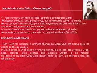 História da Coca Cola – Como surgiu?
 Tudo começou em maio de 1886, quando o farmacêutico John
Pemberton produziu, pela primeira vez, numa panela de cobre, no quintal
de sua casa, um concentrado para a fabricação daquele que viria a ser o mais
conhecido refrigerante de todo o mundo.
O concentrado era embalado em pequenos barris de madeira pintados
de vermelho, o que tornou o vermelho a cor que identifica a Coca-Cola.
COCA-COLA NO BRASIL
 Em 1942 foi instalada a primeira fábrica de Coca-Cola em nosso país, na
cidade do Rio de Janeiro.
O Brasil ocupa a 3ª posição no ranking mundial de vendas dos produtos CocaCola, estando atrás apenas dos Estados Unidos e do México.
No Brasil o Sistema Coca-Cola detém mais de 50% do mercado total de
refrigerantes.

 