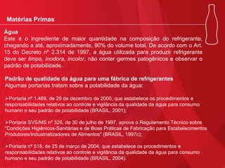Matérias Primas
Água
Este é o ingrediente de maior quantidade na composição do refrigerante,
chegando a até, aproximadamente, 90% do volume total. De acordo com o Art.
15 do Decreto nº 2.314 de 1997, a água utilizada para produzir refrigerante
deve ser limpa, inodora, incolor, não conter germes patogênicos e observar o
padrão de potabilidade.
Padrão de qualidade da água para uma fábrica de refrigerantes
Algumas portarias tratam sobre a potabilidade da água:
Portaria nº 1.469, de 29 de dezembro de 2000, que estabelece os procedimentos e
responsabilidades relativos ao controle e vigilância da qualidade da água para consumo
humano e seu padrão de potabilidade (BRASIL, 2001);
Portaria SVS/MS nº 326, de 30 de julho de 1997, aprova o Regulamento Técnico sobre
"Condições Higiênicos-Sanitárias e de Boas Práticas de Fabricação para Estabelecimentos
Produtores/Industrializadores de Alimentos" (BRASIL, 1997c);
Portaria nº 518, de 25 de março de 2004, que estabelece os procedimentos e
responsabilidades relativos ao controle e vigilância da qualidade da água para consumo
humano e seu padrão de potabilidade (BRASIL, 2004).

 