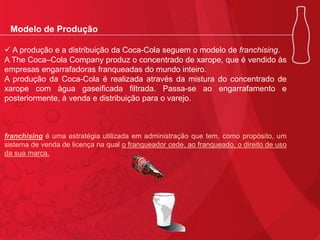 Modelo de Produção
 A produção e a distribuição da Coca-Cola seguem o modelo de franchising.
A The Coca–Cola Company produz o concentrado de xarope, que é vendido às
empresas engarrafadoras franqueadas do mundo inteiro.
A produção da Coca-Cola é realizada através da mistura do concentrado de
xarope com água gaseificada filtrada. Passa-se ao engarrafamento e
posteriormente, à venda e distribuição para o varejo.

franchising é uma estratégia utilizada em administração que tem, como propósito, um
sistema de venda de licença na qual o franqueador cede, ao franqueado, o direito de uso
da sua marca.

 