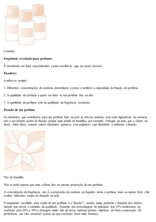 Corantes
Fragrância (essência) para perfumes
É encontrada em lojas especializadas e para escolhê-la, siga seu gosto pessoal.
Fixadores
Lembre-se sempre:
1. Diferentes concentrações de essência determinam o preço e também a capacidade de fixação do perfume.
2. A qualidade da essência é quem vai dizer se seu perfume fixa ou não.
3. A qualidade do perfume está na qualidade da fragrância (essência).
Fixação de um perfume
Os elementos que contribuem para um perfume fixar na pele já vêm na essência, pois cada ingrediente da essência
tem o seu próprio poder de fixação (pegue uma pétala de baunilha, por exemplo, esfregue na pele, que o cheiro vai
ficar). Além disso, existem outros elementos químicos e/ou orgânicos cuja finalidade é melhorar a fixação.
Flor de baunilha
Não se pode esperar que uma colônia fixe na mesma proporção de um perfume.
A concentração da fragrância, isto é, a proporção da essência em líquidos torna o perfume mais ou menos forte e lhe
confere diferentes tempo de duração na pele.
O argumento escolhido para venda de um perfume é a “fixação”, usando muita potência e duração dos cheiros,
mesmo que desvie o caminho da qualidade. Aumente nas porcentagens de aplicação dos 15% tradicionais de
essências para 20% a 30% e dosagem muito alta de novas matérias-primas sintéticas de baixa evaporação. De
preferência, use óleo essencial (caros) do que essências (bem mais baratas).
 