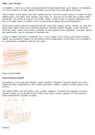 Enfim, o que é fixação?
Na realidade, é o cheiro que vai ficar em sua pele durante um tempo indeterminado após a aplicação, e normalmente,
esse cheiro residual vai ser muito diferente do perfume que você usou em sua pele algumas horas antes.
Pode-se explicar de uma maneira muito fácil o porquê desse fato – um óleo essencial (essência) é a mistura de várias
matérias-primas, como folhas, flores, madeiras, raízes, frutas, etc., cada uma com um cheiro mais ou menos volátil
(volatilização, ato ou efeito de evaporar). Por exemplo, o limão, a hortelã e outros se evaporam rapidamente, já as
flores levam algum tempo e as madeiras, raízes ou resina demoram algumas horas para desaparecerem.
Na nossa pele, aqueles produtos de evaporação mais lenta como resina, madeiras, incenso, baunilha, etc., terão maior
fixação (mais tempo na pele) e uma evaporação progressiva, fracionada; primeiro liberando as notas refrescantes,
notas mais voláteis, depois as notas florais e especiarias de média duração na pele e, finalmente, os produtos que dão
uma grande fixação, que são os produtos de evaporação lenta.
O prazo de validade do perfume é normalmente de 2 a 3 anos, contudo, deve-se observar que este tipo de produto
mantém suas características originais por este período se forem acondicionadas em local fresco, seco e ao abrigo da
luz, principalmente da incidência direta dos raios solares.
Vagem seca de baunilha
Maceração de um perfume
Em perfumaria macerar quer dizer impregnar, apurar, intensificar a fragrância. Da mesma maneira que as boas
bebidas necessitam, obrigatoriamente, ficar curtindo (macerando), também os melhores perfumes passam por tal
processo.
Para entender melhor o que isso significa, temos a seguinte explicação: as essências são compostas com muitos
elementos naturais que são extraídos de flores, folhas, caules, frutos, sementes, madeiras, etc. Esses elementos
deixam micropartículas suspensas na solução.
Essências
 