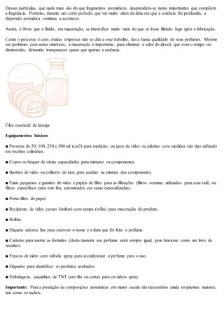 Dessas partículas, que nada mais são do que fragmentos aromáticos, desprendem-se notas importantes que compõem
a fragrância. Portanto, durante um certo período, que vai muito além da data em que a essência foi produzida, a
dispersão aromática continua a acontecer.
Assim, é óbvio que o fluido, em maceração, se intensifica muito mais do que se fosse filtrado logo após a fabricação.
Como o processo é caro, muitas empresas não se dão a esse trabalho, daí a baixa qualidade de seus perfumes. Mesmo
em perfumes com notas sintéticas, a maceração é importante, para eliminar o odor do álcool, que com o tempo vai
diminuindo, deixando transparecer quase que apenas a essência.
Óleo essencial de laranja
Equipamentos básicos
■ Provetas de 50, 100, 250 e 500 ml (cm3) para medição; ou jarra de vidro ou plástico com medidas (do tipo utilizado
em receitas culinárias.
■ Copos ou béquer de várias capacidades para misturar os componentes.
■ Bastões de vidro ou colheres de inox para auxiliar na mistura dos componentes.
■ Funis pequenos e grandes de vidro e papéis de filtro para as filtrações (filtros comuns, utilizados para coar café, ou
filtros específicos para este fim, encontrados em casas especializadas).
■ Porta-filtro de papel.
■ Recipiente de vidro escuro (âmbar) com tampa (rolha) para maceração do produto.
■ Rolhas.
■ Etiqueta adesiva lisa para escrever o nome e a data que foi feito o perfume.
■ Caderno para anotar as fórmulas (desta maneira seu perfume sairá sempre igual, pois funciona como um livro de
receitas).
■ Frascos de vidro com válvula spray para acondicionar o perfume para o uso.
■ Etiquetas para identificar os produtos acabados.
■ Embalagens, saquinhos de TNT com fita ou caixas para os vidros spray.
Importante: Para a produção de composições aromáticas em maior escala são necessários ainda recipientes maiores,
tais como os tachos.
 