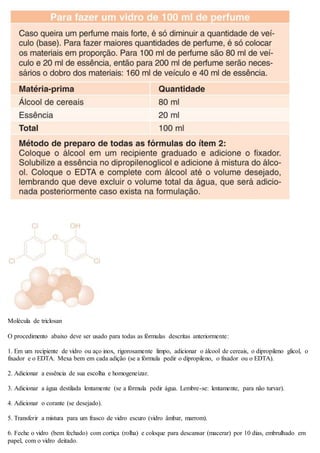 Molécula de triclosan
O procedimento abaixo deve ser usado para todas as fórmulas descritas anteriormente:
1. Em um recipiente de vidro ou aço inox, rigorosamente limpo, adicionar o álcool de cereais, o dipropileno glicol, o
fixador e o EDTA. Mexa bem em cada adição (se a fórmula pedir o dipropileno, o fixador ou o EDTA).
2. Adicionar a essência de sua escolha e homogeneizar.
3. Adicionar a água destilada lentamente (se a fórmula pedir água. Lembre-se: lentamente, para não turvar).
4. Adicionar o corante (se desejado).
5. Transferir a mistura para um frasco de vidro escuro (vidro âmbar, marrom).
6. Feche o vidro (bem fechado) com cortiça (rolha) e coloque para descansar (macerar) por 10 dias, embrulhado em
papel, com o vidro deitado.
 