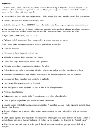 Importante!
A Colônia, a Deo Colônia, o Perfume e o Extrato precisam descansar depois de prontos, deixando macerar por, no
mínimo 10 dias no freezer ou congelador. O ideal são 30 dias, uma vez que esse processo é importante para tirar o
cheiro do álcool e fixar mais tempo na pele.
■ Não preencher o frasco até a boca. Sempre deixar 3 dedos sem perfume para o aldeídico subir e ficar nesse espaço.
■ Fechar o vidro com rolha lavada com álcool de cereais.
■ Embrulhar com papel e deixar DEITADO para a rolha inchar e não deixar evaporar o perfume que estará a curtir.
■ Esse processo deve ser feito 10 dias em resfriamento alternado, sendo um dia na geladeira, congelador ou freezer, e
um dia em temperatura ambiente em um lugar escuro e frio, para oxidar alguns componentes do álcool.
■ Agite, DELICADAMENTE, uma vez por dia.
■ Após esse período de descanso, filtrar (se necessário) e envasar o perfume nos vidros.
Nota: Quanto maior o tempo de maceração, maior a qualidade do produto final.
Recomendações úteis
■ Não manuseie álcool de cereais perto do fogo.
■ Mantenha os produtos longe do alcance das crianças.
■ Quanto mais tempo de maceração, melhor será a qualidade.
■ Não deixe seu perfume em contato com plásticos. Use vidro.
■ Pode-se lentamente variar as proporções indicadas, até obter um perfume agradável (nem forte nem fraco).
■ Recomenda-se experimentar fazer misturas de essências a fim de obter um perfume ideal, ou exclusivo.
■ Use sua criatividade. Seu olfato será o controle de qualidade.
■ Lave os materiais somente com álcool de cereais.
■ Para filtrar pode-se usar o papel filtro de café, na falta de um papel profissional.
■ Nunca use álcool comum.
■ Coloque o perfume em garrafas âmbar (escuras) sempre com rolhas e bem fechadas.
■ Deixe as garrafas de perfumes para macerar SEMPRE DEITADAS.
■ Cuidado quando for trabalhar com essências amadeiradas. A quantidade de água é muito importante para não turvar
(turvar = ficar leitoso).
■ Se quiser adicionar cor ao produto, utilize sempre corantes solúveis em água e alimentícios, pois não provocam
irritação.
■ Utilize apenas algumas gotas de corante, pois em excesso, esta solução pode causar manchas em roupas. Compre o
corante líquido alimentício. Para cor tradicional do perfume na cor amarelo, a cor do corante é o “amarelo gema”.
■ Se você acrescentar mais essência, retire água da fórmula na mesma quantidade para que a conta final seja a
desejada.
 