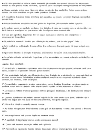 ■ Não é só a quantidade de essência contida na fórmula que determina se o perfume é bom ou não. O que conta
também é o bom gosto na escolha da essência, a qualidade desta e a dosagem correta para se fazer um bom perfume.
■ Algumas essências podem turvar (ficar meio leitoso, ou seja, não ficar translúcido). Se isto ocorrer, refaça a
fórmula com menos quantidade de água e maior quantidade de álcool.
■ A procedência da essência é muito importante para a qualidade do produto. Use sempre fragrância recomendada
para perfumes.
■ Frascos com válvulas são os mais indicados para o uso de perfume, pois conservam melhor o produto.
■ Os perfumes devem ser guardados em frascos bem fechados, de modo que o contato com o ar não os oxide, e em
locais frescos e ao abrigo da luz, pois o calor e a luz do sol podem alterar sua cor e odor.
■ O local para a produção de perfumes deve ser arejado e com espaço suficiente para a manipulação e
armazenamento dos produtos.
■ Dê preferência ao material de vidro para a fabricação dos perfumes, pois eles não “pegam” cheiro.
■ Se for reutilizá-los na fabricação de outra colônia, lave-os bem com detergente neutro (de louça) e depois com
álcool.
■ Após serem utilizados na produção de perfumes, estes materiais não devem servir para preparar alimentos.
■ As essências utilizadas na fabricação de perfumes podem ser adquiridas em casas de perfumaria ou distribuidora de
essências.
Algumas dicas importantes
1ª. Na fabricação, é importantes experimentar as receitas em pequena escala (para preparar, em menor escala que a
receita, dividem-se as quantidades indicadas por um número).
2ª. Usar as substâncias indicadas para fabricação do perfume desejado, não as substituindo por outras mais fáceis de
encontrar ou mais baratas. Substituições só são aconselháveis quando se tem comprovado a eficiência dessas
essências, não resultando, assim, em prejuízo.
3ª. As quantidades, concentrações e outras características, como a densidade do perfume, etc., devem manter-se
conforme orienta a receita, podendo variar somente quando a prática e o bom senso assim o indicarem.
4ª. Os frascos de perfume devem ser guardados em locais protegidos da claridade, a fim de não provocar alterações
no aroma.
5ª. Querendo experimentar um perfume, é melhor vaporizá-lo nas costas da mão ou no punho, lembrando que o
aroma varia de pele para pele, e que esta não deve ser molhada, mas apenas salpicada.
6ª. Não se deve esfregá-lo, para não mascarar o aroma.
7ª. Ao cheirar, não aproximar demasiadamente o nariz, pois um bom perfume se sente a certa distância e deixa um
rastro.
8ª. Nunca experimentar mais que três fragrâncias ao mesmo tempo.
9ª. A quantidade de álcool pode variar de acordo com seu gosto pessoal.
10ª. Quanto mais tempo de maceração, melhor será a qualidade.
11ª. Recomenda-se experimentar fazendo misturas de essências a fim de obter um perfume ideal, ou exclusivo.
 