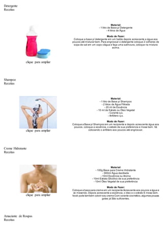 Detergente
Receitas
clique para ampliar
Material:
- 1 litro de Base p/ Detergente
- 4 litros de Água
Modo de Fazer:
Coloque a base p/ detergente em um balde depois acrescente a água aos
poucos até misturar bem.Para engrossar o detergente coloque 2 colheres de
sopa de sal em um copo c/água e faça uma salmoura, coloque na mistura
acima.
Shampoo
Receitas
clique para ampliar
Material:
- 1 litro de Base p/ Shampoo
- 2 litros de Água Filtrada
- 20 ml de Essência
- 10 ml de Extrato ou Óleo Vegetal
- Corante q.s.
- Anfótero q.s.
Modo de Fazer:
Coloque a Base p/ Shampoo em um recipiente e depois acrescente água aos
poucos, coloque a essência, o extrato de sua preferencia e mexa bem. Vá
colocando o anfótero aos poucos até engrossar.
Creme Hidratante
Receitas
clique para ampliar
Material:
- 100g Base para Creme Hidratante
- 900ml Água destilada
- 10ml Essência ou Aroma
- 10ml Extrato Glicólico de sua preferência
- 10ml Óleo Vegetal de sua preferência
Modo de Fazer:
Coloque a base para creme em um recipiente Acrescente aos poucos a água e
vá mexendo. Depois acrescente a essência, o óleo e o extrato E mexa bem.
Você pode também colorir seu creme Com corante cosmético,algumas poucas
gotas já São suficientes.
Amaciante de Roupas
Receitas
 
