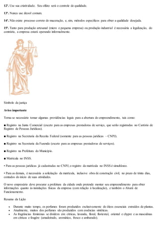 12ª. Use sua criatividade. Seu olfato será o controle de qualidade.
13ª. Nunca use álcool comum.
14ª. Não existe processo correto de maceração, e, sim, métodos específicos para obter a qualidade desejada.
15ª. Tanto para produção artesanal (micro e pequena empresa) ou produção industrial é necessária a legalização, do
contrário, a empresa estará operando informalmente.
Símbolo da justiça
Aviso importante
Torna-se necessário tomar algumas providências legais para a abertura do empreendimento, tais como:
■ Registro na Junta Comercial (exceto para as empresas prestadoras de serviço, que serão registradas no Cartório de
Registro de Pessoas Jurídicas).
■ Registro na Secretaria da Receita Federal (somente para as pessoas jurídicas – CNPJ).
■ Registro na Secretaria da Fazenda (exceto para as empresas prestadoras de serviços).
■ Registro na Prefeitura do Município.
■ Matrícula no INSS.
• Para as pessoas jurídicas já cadastradas no CNPJ, o registro da matrícula no INSS é simultâneo.
• Para as demais, é necessária a solicitação da matrícula, inclusive obra de construção civil, no prazo de trinta dias,
contados do início de suas atividades.
O novo empresário deve procurar a prefeitura da cidade onde pretende montar seu empreendimento para obter
informações quanto às instalações físicas da empresa (com relação à localização), e também o Alvará de
Funcionamento.
Resumo da Lição
 Durante muito tempo, os perfumes foram produzidos exclusivamente de óleos essenciais extraídos de plantas.
 Atualmente, muitos dos perfumes são produzidos com essências sintéticas.
 As fragrâncias femininas se dividem em: cítricas, lavanda, floral, floriental, oriental e chypre e as masculinas
em cítricas e fougère (amadeirado, aromático, fresco e ambarado).
 