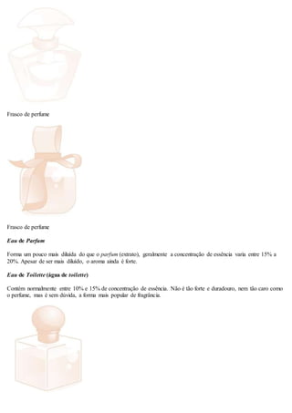 Frasco de perfume
Frasco de perfume
Eau de Parfum
Forma um pouco mais diluída do que o parfum (extrato), geralmente a concentração de essência varia entre 15% a
20%. Apesar de ser mais diluído, o aroma ainda é forte.
Eau de Toilette (água de toilette)
Contém normalmente entre 10% e 15% de concentração de essência. Não é tão forte e duradouro, nem tão caro como
o perfume, mas é sem dúvida, a forma mais popular de fragrância.
 