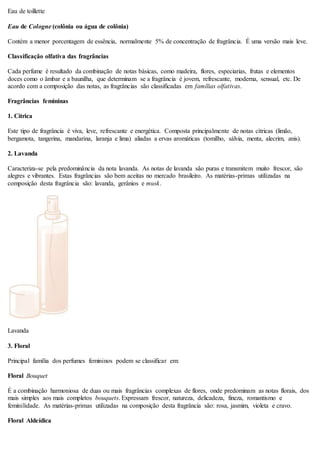 Eau de toillette
Eau de Cologne (colônia ou água de colônia)
Contém a menor porcentagem de essência, normalmente 5% de concentração de fragrância. É uma versão mais leve.
Classificação olfativa das fragrâncias
Cada perfume é resultado da combinação de notas básicas, como madeira, flores, especiarias, frutas e elementos
doces como o âmbar e a baunilha, que determinam se a fragrância é jovem, refrescante, moderna, sensual, etc. De
acordo com a composição das notas, as fragrâncias são classificadas em famílias olfativas.
Fragrâncias femininas
1. Cítrica
Este tipo de fragrância é viva, leve, refrescante e energética. Composta principalmente de notas cítricas (limão,
bergamota, tangerina, mandarina, laranja e lima) aliadas a ervas aromáticas (tomilho, sálvia, menta, alecrim, anis).
2. Lavanda
Caracteriza-se pela predominância da nota lavanda. As notas de lavanda são puras e transmitem muito frescor, são
alegres e vibrantes. Estas fragrâncias são bem aceitas no mercado brasileiro. As matérias-primas utilizadas na
composição desta fragrância são: lavanda, gerânios e musk.
Lavanda
3. Floral
Principal família dos perfumes femininos podem se classificar em:
Floral Bouquet
É a combinação harmoniosa de duas ou mais fragrâncias complexas de flores, onde predominam as notas florais, dos
mais simples aos mais completos bouquets. Expressam frescor, natureza, delicadeza, fineza, romantismo e
feminilidade. As matérias-primas utilizadas na composição desta fragrância são: rosa, jasmim, violeta e cravo.
Floral Aldeídica
 