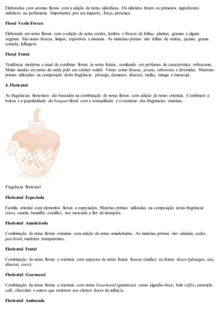 Elaboradas com aromas florais com a adição de notas aldeídicas. Os aldeídos foram os primeiros ingredientes
sintéticos na perfumaria. Importantes por seu impacto, força, presença.
Floral Verde/Fresco
Elaborada em notas florais com a adição de notas verdes, lembra o frescor de folhas, plantas, gramas e alguns
vegetais. São notas frescas, limpas, esportivas e naturais. As matérias-primas são: folhas de violeta, jacinto, grama
cortada, folhagem.
Floral Frutal
Tendência moderna e atual de combinar florais às notas frutais, resultando em perfumes de característica refrescante.
Muito usadas em notas de saída pelo seu caráter volátil. Vistas como frescas, jovens, saborosas e divertidas. Matérias-
primas utilizadas na composição desta fragrância: pêssego, damasco, abacaxi, melão, manga e maracujá.
4. Floriental
As fragrâncias florientais são baseadas na combinação de notas florais com adição de notas orientais. Combinam a
beleza e a popularidade do bouquet floral com a sensualidade e o exotismo das fragrâncias orientais.
Fragrância floriental
Floriental Especiada
Família oriental com elementos florais e especiados. Matérias-primas utilizadas na composição desta fragrância:
cravo, canela, baunilha (vanilla), noz moscada e flor de laranjeira.
Floriental Amadeirado
Combinação de notas florais orientais com adição de notas amadeiradas. As matérias-primas são: sândalo, cedro,
patchouli, madeiras transparentes.
Floriental Frutal
Combinação de notas florais e orientais com aspectos de notas frutais frescas (melão) ou frutais doces (pêssegos, uva,
abacaxi, coco).
Floriental Gourmand
Combinação de notas florais e orientais com notas Gourmand (gustativas) como algodão-doce, bala toffee, caramelo,
café, chocolate e outros que remetem aos cheiros doces da infância.
Floriental Ambarado
 