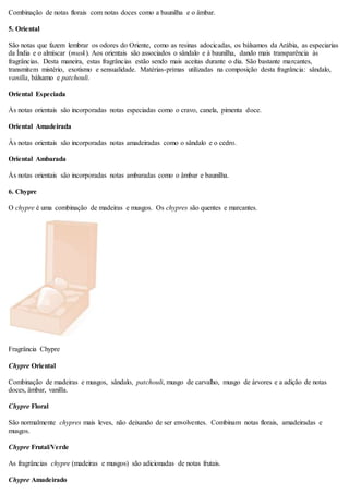 Combinação de notas florais com notas doces como a baunilha e o âmbar.
5. Oriental
São notas que fazem lembrar os odores do Oriente, como as resinas adocicadas, os bálsamos da Arábia, as especiarias
da Índia e o almíscar (musk). Aos orientais são associados o sândalo e à baunilha, dando mais transparência às
fragrâncias. Desta maneira, estas fragrâncias estão sendo mais aceitas durante o dia. São bastante marcantes,
transmitem mistério, exotismo e sensualidade. Matérias-primas utilizadas na composição desta fragrância: sândalo,
vanilla, bálsamo e patchouli.
Oriental Especiada
Às notas orientais são incorporadas notas especiadas como o cravo, canela, pimenta doce.
Oriental Amadeirada
Às notas orientais são incorporadas notas amadeiradas como o sândalo e o cedro.
Oriental Ambarada
Às notas orientais são incorporadas notas ambaradas como o âmbar e baunilha.
6. Chypre
O chypre é uma combinação de madeiras e musgos. Os chypres são quentes e marcantes.
Fragrância Chypre
Chypre Oriental
Combinação de madeiras e musgos, sândalo, patchouli, musgo de carvalho, musgo de árvores e a adição de notas
doces, âmbar, vanilla.
Chypre Floral
São normalmente chypres mais leves, não deixando de ser envolventes. Combinam notas florais, amadeiradas e
musgos.
Chypre Frutal/Verde
As fragrâncias chypre (madeiras e musgos) são adicionadas de notas frutais.
Chypre Amadeirado
 