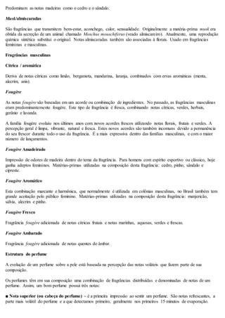 Predominam as notas madeiras como o cedro e o sândalo.
Musk/almiscaradas
São fragrâncias que transmitem bem-estar, aconchego, calor, sensualidade. Originalmente a matéria-prima musk era
obtida da secreção de um animal chamado Moschus mouschiferus (veado almiscareiro). Atualmente, uma reprodução
química sintética substitui o original. Notas almiscaradas também são associadas à florais. Usado em fragrâncias
femininas e masculinas.
Fragrâncias masculinas
Cítrica / aromática
Deriva de notas cítricas como limão, bergamota, mandarina, laranja, combinados com ervas aromáticas (menta,
alecrim, anis).
Fougère
As notas fougère são baseadas em um acorde ou combinação de ingredientes. No passado, as fragrâncias masculinas
eram predominantemente fougère. Este tipo de fragrância é fresca, combinando notas cítricas, verdes, herbais,
gerânio e lavanda.
A família fougère evoluiu nos últimos anos com novos acordes frescos utilizando notas florais, frutais e verdes. A
percepção geral é limpa, vibrante, natural e fresca. Estes novos acordes são também incomuns devido a permanência
do seu frescor durante todo o uso da fragrância. É a mais expressiva dentro das famílias masculinas, e com o maior
número de lançamentos.
Fougère Amadeirado
Impressão de odores de madeira dentro do tema da fragrância. Para homens com espírito esportivo ou clássico, hoje
ganha adeptos femininos. Matérias-primas utilizadas na composição desta fragrância: cedro, pinho, sândalo e
cipreste.
Fougère Aromático
Esta combinação marcante e harmônica, que normalmente é utilizada em colônias masculinas, no Brasil também tem
grande aceitação pelo público feminino. Matérias-primas utilizadas na composição desta fragrância: manjericão,
sálvia, alecrim e pinho.
Fougère Fresco
Fragrância fougère adicionada de notas cítricas frutais e notas marinhas, aquosas, verdes e frescas.
Fougère Ambarado
Fragrância fougère adicionada de notas quentes do âmbar.
Estrutura do perfume
A evolução de um perfume sobre a pele está baseada na percepção das notas voláteis que fazem parte de sua
composição.
Os perfumes têm em sua composição uma combinação de fragrâncias distribuídas e denominadas de notas de um
perfume. Assim, um bom perfume possui três notas:
■ Nota superior (ou cabeça do perfume) – é a primeira impressão ao sentir um perfume. São notas refrescantes, a
parte mais volátil do perfume e a que detectamos primeiro, geralmente nos primeiros 15 minutos de evaporação.
 