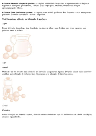 ■ Nota do meio (ou coração do perfume) – é a parte intermediária do perfume. É a personalidade da fragrância.
Expande-se e enriquece gradualmente, à medida que o tempo passa. O aroma permanece na pele por
aproximadamente 2 horas.
■ Nota de fundo (ou base do perfume) – é a parte menos volátil, geralmente leva de quatro a cinco horas para ser
percebida. É também denominada “fixador” do perfume.
Matérias-primas utilizadas na fabricação de perfumes
Água
Para a fabricação de perfume, água de colônia, etc, deve-se utilizar água destilada para evitar impurezas que
poderiam turvar o perfume.
Água
Álcool
O álcool é um dos produtos mais utilizados na fabricação dos perfumes líquidos. Devemos utilizar álcool da melhor
qualidade para obtenção de perfumes finos. Recomenda-se a utilização de álcool de cereais.
Álcool
Corantes
Para a coloração dos perfumes líquidos, usam-se corantes alimentícios que são encontrados sob a forma de soluções,
em casas especializadas.
 