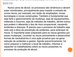 MEDIDAS DE CONTROLE, ANTECIPE OS
RISCOS .
Numa usina de álcool, os processos são dinâmicos e devem
estar monitorados, principalmente para impedir a entrada de
novos riscos, por exemplo, em razão de ampliações, novas
tecnologias e novas construções. Também é fundamental que
seja feito o gerenciamento da mudança, seja de equipamentos,
materiais e insumos, seja de métodos de trabalho, dentre outros
que podem ir alterando o tipo de risco ocupacional, causando
acidentes e doenças. É preciso que o processo de trabalho seja
visto sob a ótica da prevenção de acidentes, para antecipar os
riscos. É importante estar preparado para os riscos gerados por
essas mudanças. Levantar os riscos previamente e desenvolver
formas de neutralizá-los é uma ação proativa que vai gerar
redução de acidentes e gastos. Agindo preventivamente, há
como preparar e melhorar o local de trabalho, informar e
capacitar os trabalhadores sobre os riscos presentes no
processo de produção de álcool.
 