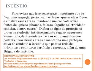 INCÊNDIO
Para evitar que isso aconteça,é importante que se
faça uma inspeção periódica nas áreas, que se classifique
e sinalize essas áreas, mantendo um controle sobre
fontes de ignição (chamas, faíscas, fagulhas,eletricidade
estática, dentre outros). Defina os tipos de proteção (à
prova de explosão, intrinsecamente seguro, segurança
aumentada,dentre outros) para os equipamentos que
podem entrar nessas áreas e mantenha uma proteção
ativa de combate a incêndio que possua rede de
hidrantes e extintores portáteis e carretas, além de uma
Brigada de Incêndio.
DICAS PARA CONSULTAR
As Normas Regulamentadoras 23 (NR-23) e 10 (NR 10) do Ministério do
Trabalho e Emprego
trazem outras orientações importantes sobre proteção contra
incêndios e áreas classificadas, respectivamente.
 