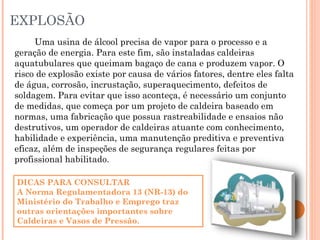 EXPLOSÃO
Uma usina de álcool precisa de vapor para o processo e a
geração de energia. Para este fim, são instaladas caldeiras
aquatubulares que queimam bagaço de cana e produzem vapor. O
risco de explosão existe por causa de vários fatores, dentre eles falta
de água, corrosão, incrustação, superaquecimento, defeitos de
soldagem. Para evitar que isso aconteça, é necessário um conjunto
de medidas, que começa por um projeto de caldeira baseado em
normas, uma fabricação que possua rastreabilidade e ensaios não
destrutivos, um operador de caldeiras atuante com conhecimento,
habilidade e experiência, uma manutenção preditiva e preventiva
eficaz, além de inspeções de segurança regulares feitas por
profissional habilitado.
DICAS PARA CONSULTAR
A Norma Regulamentadora 13 (NR-13) do
Ministério do Trabalho e Emprego traz
outras orientações importantes sobre
Caldeiras e Vasos de Pressão.
 