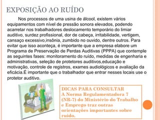 EXPOSIÇÃO AO RUÍDO
Nos processos de uma usina de álcool, existem vários
equipamentos com nível de pressão sonora elevados, podendo
acarretar nos trabalhadores deslocamento temporário do limiar
auditivo, surdez profissional, dor de cabeça, irritabilidade, vertigem,
cansaço excessivo,insônia, zumbido no ouvido, dentre outros. Para
evitar que isso aconteça, é importante que a empresa elabore um
Programa de Preservação de Perdas Auditivas (PPPA) que contemple
as seguintes fases: monitoramento do ruído, medidas de engenharia e
administrativas, seleção de protetores auditivos,educação e
motivação, controle de registros, exames audiológicos e avaliação da
eficácia.É importante que o trabalhador que entrar nesses locais use o
protetor auditivo.
DICAS PARA CONSULTAR
A Norma Regulamentadora 7
(NR-7) do Ministério do Trabalho
e Emprego traz outras
orientações importantes sobre
ruído.
 
