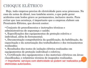 CHOQUE ELÉTRICO
Hoje, toda empresa precisa de eletricidade para seus processos. No
caso da usina de álcool, isso também ocorre, o que pode gerar
acidentes com lesões grave se permanentes, inclusive morte. Para
evitar que isso aconteça, é importante que a empresa elabore um
Prontuário Elétrico, que deverá conter:
• Conjunto de procedimentos e instruções técnicas e
administrativas de segurança e saúde;
•„ Especificações dos equipamentos de proteção coletiva e
individual, além do ferramental;
•„ Documentação comprobatória da qualificação, da habilitação, da
capacitação e da autorização dos trabalhadores e dos treinamentos
realizados;
•„ Resultados dos testes de isolação elétrica realizados em
equipamentos de proteção individual e coletiva;
•„ Certificação dos equipamentos e dos materiais elétricos em áreas
classificadas; e relatórios técnicos de inspeções realizadas.
-> Importante: serviços com eletricidade só podem ser realizados por
eletricistas autorizados.
 
