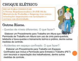 CHOQUE ELÉTRICOCHOQUE ELÉTRICO
DICAS PARA CONSULTAR
A Norma Regulamentadora 10 (NR-10) do
Ministério do Trabalho e Emprego traz outras
orientações importantes em instalações e
serviços em eletricidade.
Outros Riscos.Outros Riscos.
- Quedas de níveis diferentes. O que fazer?
Elaborar um Procedimento para Trabalho em Altura que inclua a
Permissão de Trabalho em Altura com uso de cinto pará-quedista,
talabarte e trava-quedas e treinamento teórico e prático, dentre outras
medidas de controle.
- Acidentes em espaço confinado. O que fazer?
Elaborar um Procedimento para Trabalho em Espaços
Confinados que inclua a Permissão para Entrada e Trabalho (PET)
com recursos e capacitação dos trabalhadores, dentre outras
medidas de controle.
 