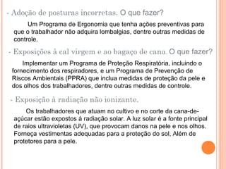 - Adoção de posturas incorretas. O que fazer?
Um Programa de Ergonomia que tenha ações preventivas para
que o trabalhador não adquira lombalgias, dentre outras medidas de
controle.
- Exposições à cal virgem e ao bagaço de cana. O que fazer?
Implementar um Programa de Proteção Respiratória, incluindo o
fornecimento dos respiradores, e um Programa de Prevenção de
Riscos Ambientais (PPRA) que inclua medidas de proteção da pele e
dos olhos dos trabalhadores, dentre outras medidas de controle.
- Exposição à radiação não ionizante.
Os trabalhadores que atuam no cultivo e no corte da cana-de-
açúcar estão expostos à radiação solar. A luz solar é a fonte principal
de raios ultravioletas (UV), que provocam danos na pele e nos olhos.
Forneça vestimentas adequadas para a proteção do sol, Além de
protetores para a pele.
 