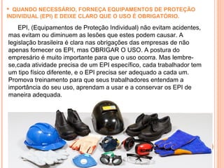  QUANDO NECESSÁRIO, FORNEÇA EQUIPAMENTOS DE PROTEÇÃO
INDIVIDUAL (EPI) E DEIXE CLARO QUE O USO É OBRIGATÓRIO.
EPI, (Equipamentos de Proteção Individual) não evitam acidentes,
mas evitam ou diminuem as lesões que estes podem causar. A
legislação brasileira é clara nas obrigações das empresas de não
apenas fornecer os EPI, mas OBRIGAR O USO. A postura do
empresário é muito importante para que o uso ocorra. Mas lembre-
se,cada atividade precisa de um EPI específico, cada trabalhador tem
um tipo físico diferente, e o EPI precisa ser adequado a cada um.
Promova treinamento para que seus trabalhadores entendam a
importância do seu uso, aprendam a usar e a conservar os EPI de
maneira adequada.
 