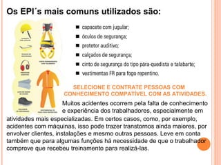 Os EPI´s mais comuns utilizados são:
SELECIONE E CONTRATE PESSOAS COM
CONHECIMENTO COMPATÍVEL COM AS ATIVIDADES.
Muitos acidentes ocorrem pela falta de conhecimento
e experiência dos trabalhadores, especialmente em
atividades mais especializadas. Em certos casos, como, por exemplo,
acidentes com máquinas, isso pode trazer transtornos ainda maiores, por
envolver clientes, instalações e mesmo outras pessoas. Leve em conta
também que para algumas funções há necessidade de que o trabalhador
comprove que recebeu treinamento para realizá-las.
 